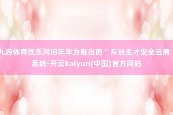 九游体育娱乐网旧年华为推出的＂东谈主才安全云盾＂系统-开云kaiyun(中国)官方网站