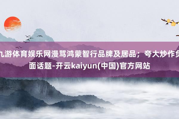九游体育娱乐网漫骂鸿蒙智行品牌及居品;夸大炒作负面话题-开云kaiyun(中国)官方网站