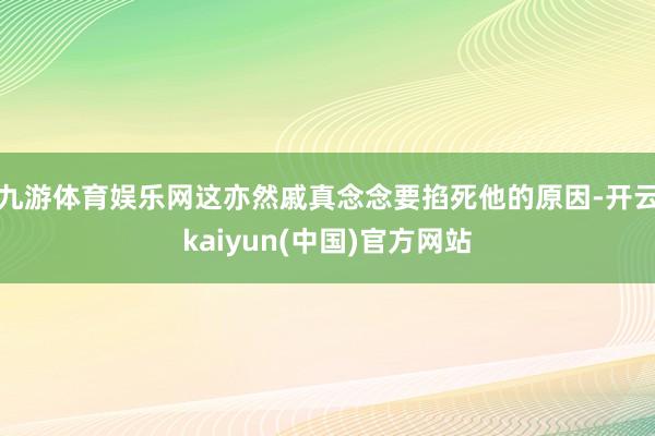 九游体育娱乐网这亦然戚真念念要掐死他的原因-开云kaiyun(中国)官方网站