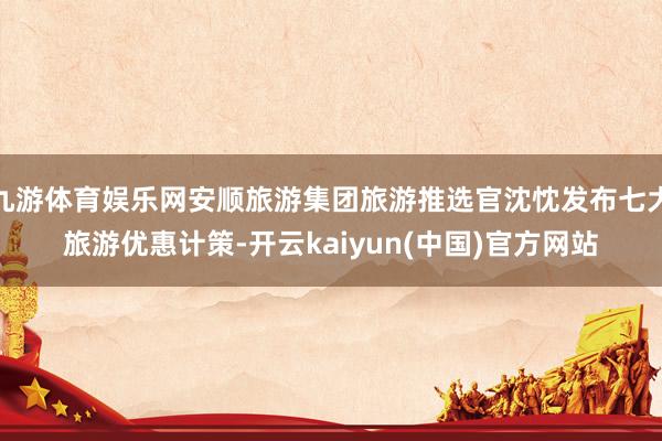 九游体育娱乐网安顺旅游集团旅游推选官沈忱发布七大旅游优惠计策-开云kaiyun(中国)官方网站