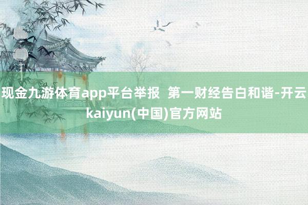 现金九游体育app平台举报  第一财经告白和谐-开云kaiyun(中国)官方网站
