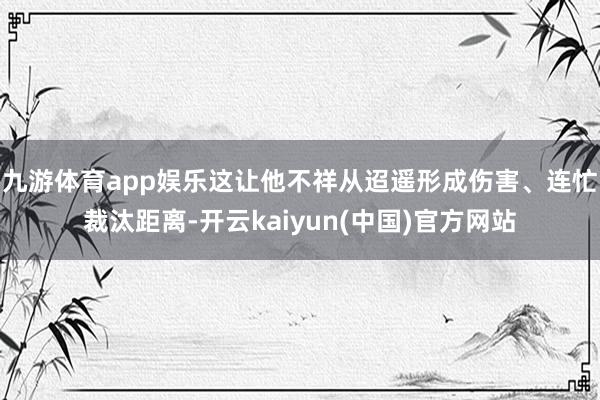 九游体育app娱乐这让他不祥从迢遥形成伤害、连忙裁汰距离-开云kaiyun(中国)官方网站