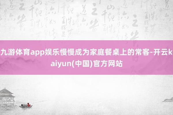 九游体育app娱乐慢慢成为家庭餐桌上的常客-开云kaiyun(中国)官方网站