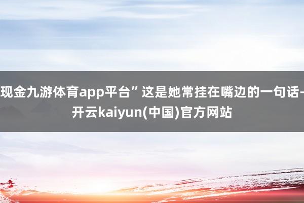 现金九游体育app平台”这是她常挂在嘴边的一句话-开云kaiyun(中国)官方网站