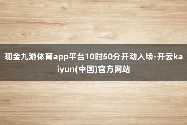 现金九游体育app平台10时50分开动入场-开云kaiyun(中国)官方网站