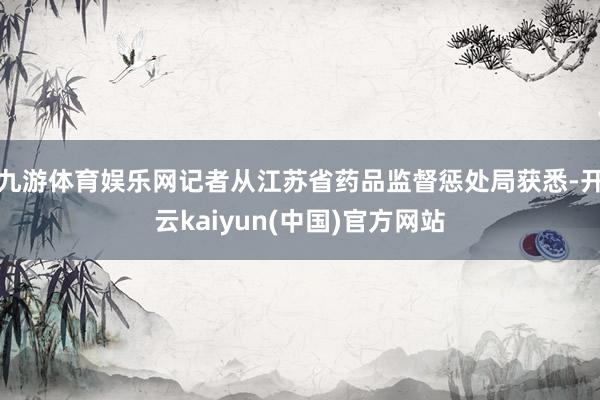 九游体育娱乐网记者从江苏省药品监督惩处局获悉-开云kaiyun(中国)官方网站