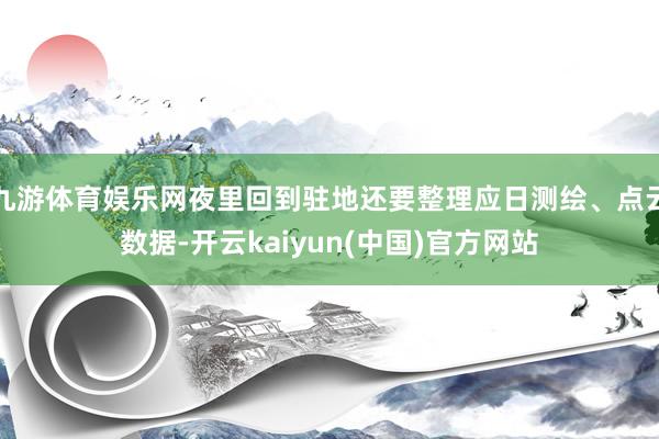 九游体育娱乐网夜里回到驻地还要整理应日测绘、点云数据-开云kaiyun(中国)官方网站