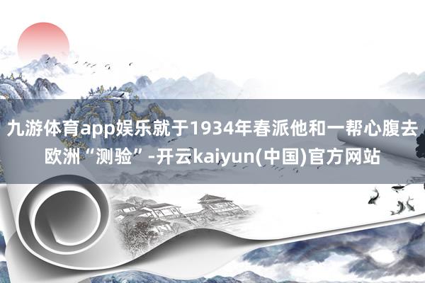 九游体育app娱乐就于1934年春派他和一帮心腹去欧洲“测验”-开云kaiyun(中国)官方网站