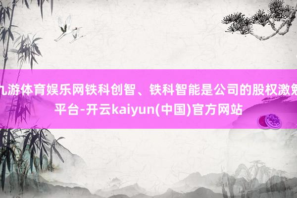 九游体育娱乐网铁科创智、铁科智能是公司的股权激勉平台-开云kaiyun(中国)官方网站