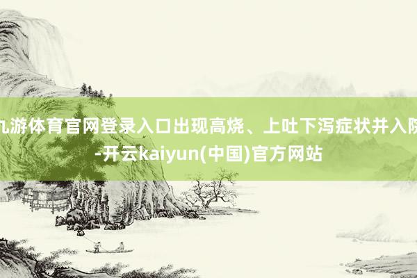 九游体育官网登录入口出现高烧、上吐下泻症状并入院-开云kaiyun(中国)官方网站