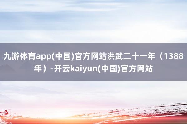 九游体育app(中国)官方网站洪武二十一年(1388年)-开云kaiyun(中国)官方网站