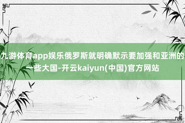 九游体育app娱乐俄罗斯就明确默示要加强和亚洲的一些大国-开云kaiyun(中国)官方网站