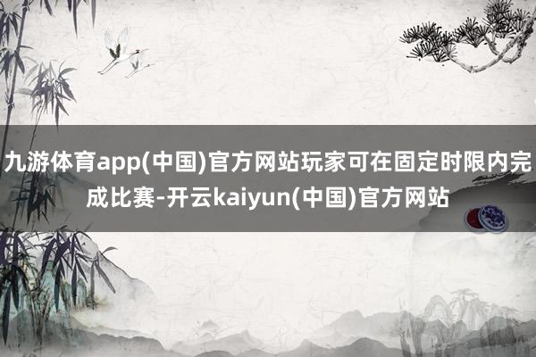 九游体育app(中国)官方网站玩家可在固定时限内完成比赛-开云kaiyun(中国)官方网站
