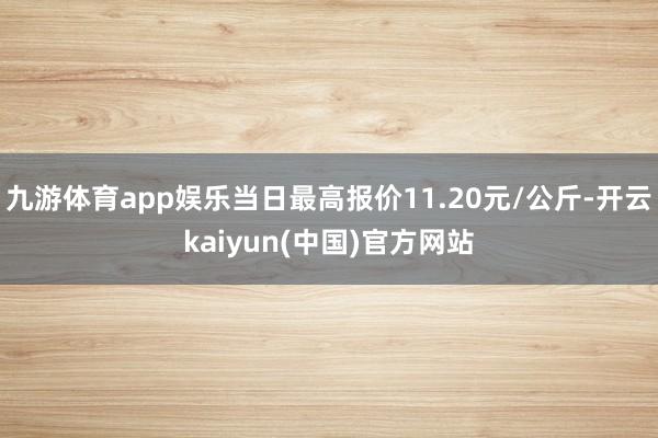 九游体育app娱乐当日最高报价11.20元/公斤-开云kaiyun(中国)官方网站