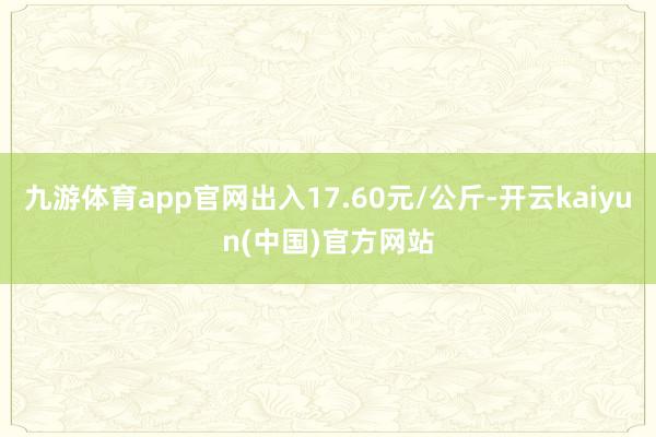 九游体育app官网出入17.60元/公斤-开云kaiyun(中国)官方网站