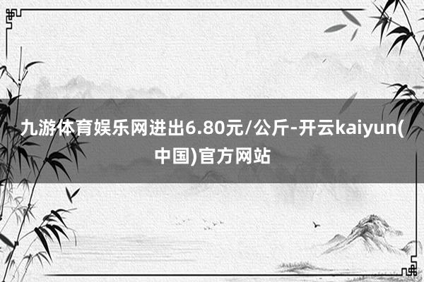 九游体育娱乐网进出6.80元/公斤-开云kaiyun(中国)官方网站