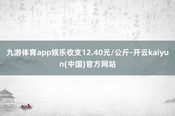 九游体育app娱乐收支12.40元/公斤-开云kaiyun(中国)官方网站