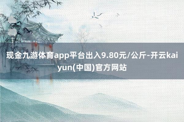 现金九游体育app平台出入9.80元/公斤-开云kaiyun(中国)官方网站