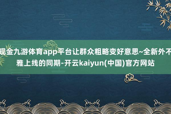 现金九游体育app平台让群众粗略变好意思~全新外不雅上线的同期-开云kaiyun(中国)官方网站