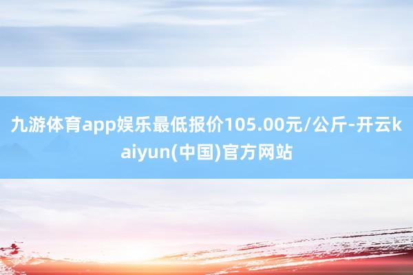 九游体育app娱乐最低报价105.00元/公斤-开云kaiyun(中国)官方网站