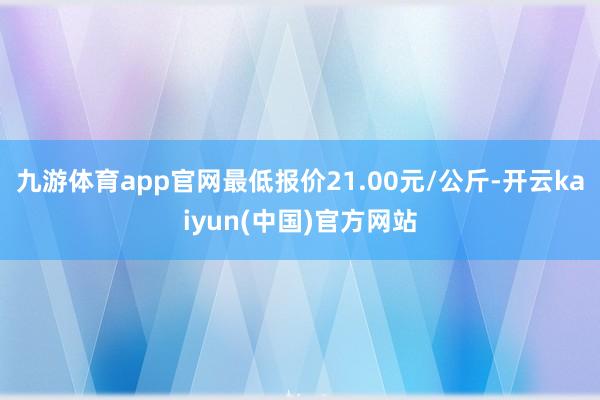 九游体育app官网最低报价21.00元/公斤-开云kaiyun(中国)官方网站