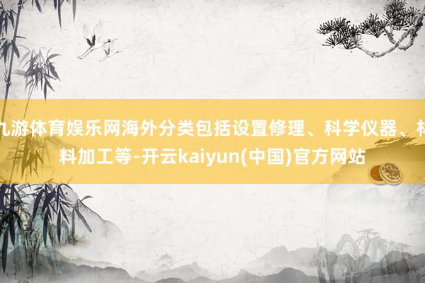 九游体育娱乐网海外分类包括设置修理、科学仪器、材料加工等-开云kaiyun(中国)官方网站