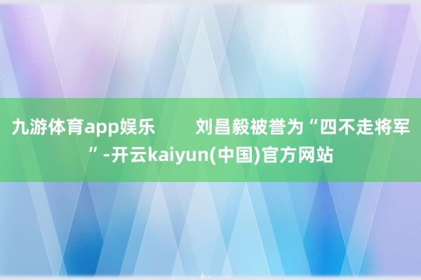 九游体育app娱乐        刘昌毅被誉为“四不走将军”-开云kaiyun(中国)官方网站