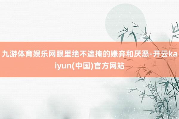 九游体育娱乐网眼里绝不遮掩的嫌弃和厌恶-开云kaiyun(中国)官方网站