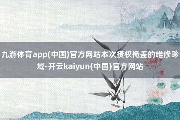 九游体育app(中国)官方网站本次授权掩盖的维修畛域-开云kaiyun(中国)官方网站