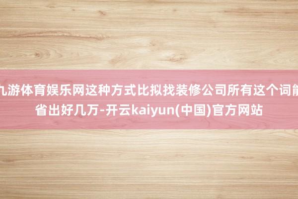 九游体育娱乐网这种方式比拟找装修公司所有这个词能省出好几万-开云kaiyun(中国)官方网站