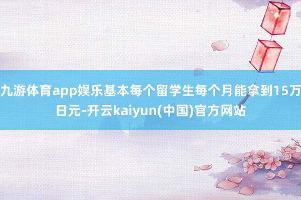 九游体育app娱乐基本每个留学生每个月能拿到15万日元-开云kaiyun(中国)官方网站