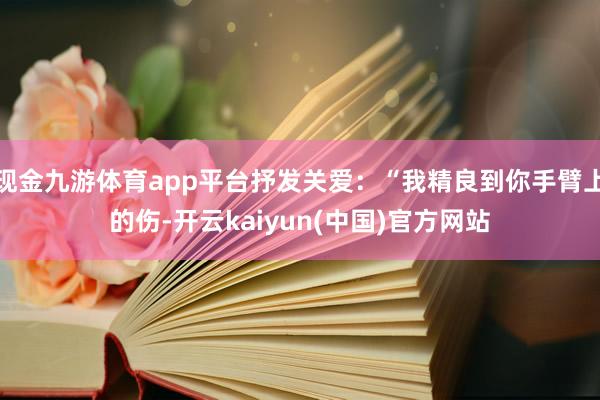 现金九游体育app平台抒发关爱:“我精良到你手臂上的伤-开云kaiyun(中国)官方网站