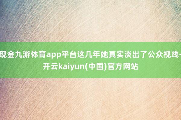 现金九游体育app平台这几年她真实淡出了公众视线-开云kaiyun(中国)官方网站