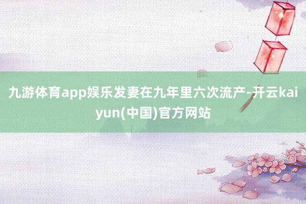 九游体育app娱乐发妻在九年里六次流产-开云kaiyun(中国)官方网站