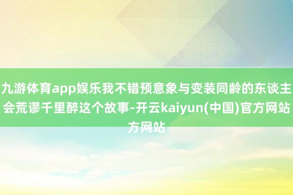 九游体育app娱乐我不错预意象与变装同龄的东谈主会荒谬千里醉这个故事-开云kaiyun(中国)官方网站