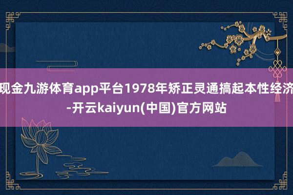现金九游体育app平台1978年矫正灵通搞起本性经济-开云kaiyun(中国)官方网站