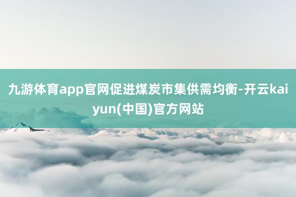 九游体育app官网促进煤炭市集供需均衡-开云kaiyun(中国)官方网站