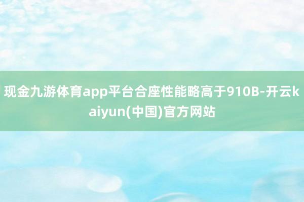 现金九游体育app平台合座性能略高于910B-开云kaiyun(中国)官方网站