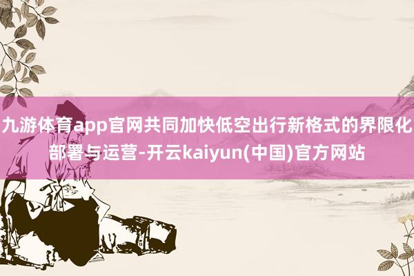 九游体育app官网共同加快低空出行新格式的界限化部署与运营-开云kaiyun(中国)官方网站