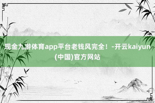 现金九游体育app平台老钱风完全！-开云kaiyun(中国)官方网站