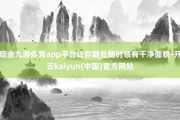现金九游体育app平台让你随处随时领有干净面貌-开云kaiyun(中国)官方网站