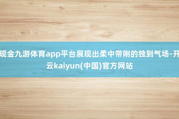 现金九游体育app平台展现出柔中带刚的独到气场-开云kaiyun(中国)官方网站