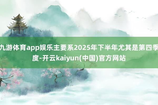九游体育app娱乐主要系2025年下半年尤其是第四季度-开云kaiyun(中国)官方网站
