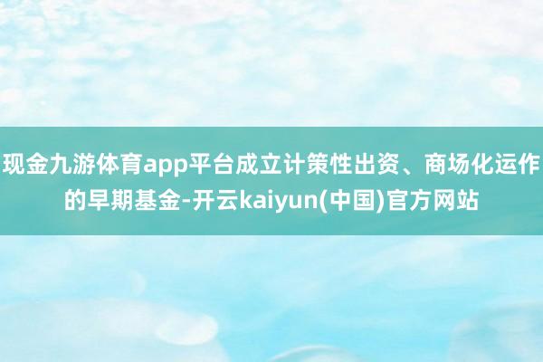 现金九游体育app平台成立计策性出资、商场化运作的早期基金-开云kaiyun(中国)官方网站