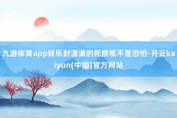 九游体育app娱乐封潇潇的死根柢不是恐怕-开云kaiyun(中国)官方网站