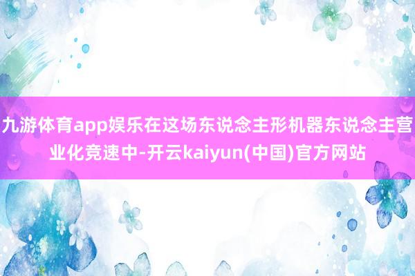 九游体育app娱乐在这场东说念主形机器东说念主营业化竞速中-开云kaiyun(中国)官方网站