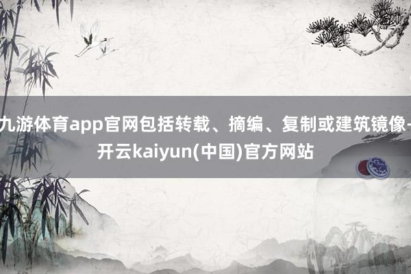 九游体育app官网包括转载、摘编、复制或建筑镜像-开云kaiyun(中国)官方网站