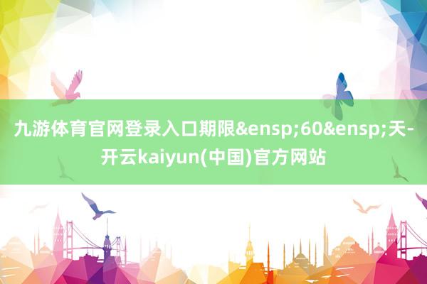 九游体育官网登录入口期限&ensp;60&ensp;天-开云kaiyun(中国)官方网站