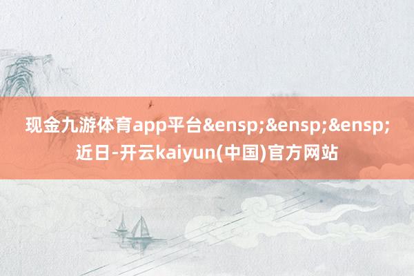 现金九游体育app平台&ensp;&ensp;&ensp;近日-开云kaiyun(中国)官方网站