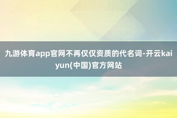 九游体育app官网不再仅仅资质的代名词-开云kaiyun(中国)官方网站
